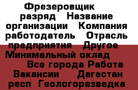 Фрезеровщик 4-6 разряд › Название организации ­ Компания-работодатель › Отрасль предприятия ­ Другое › Минимальный оклад ­ 40 000 - Все города Работа » Вакансии   . Дагестан респ.,Геологоразведка п.